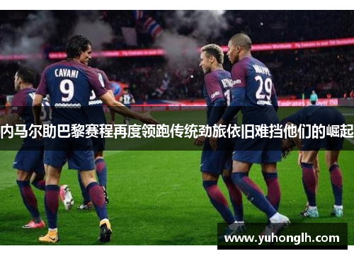 内马尔助巴黎赛程再度领跑传统劲旅依旧难挡他们的崛起