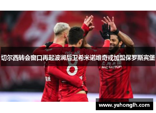 切尔西转会窗口再起波澜后卫希米诺维奇或加盟保罗斯宾堡
