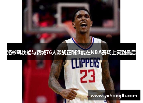 洛杉矶快船与费城76人激战正酣谁能在NBA赛场上笑到最后