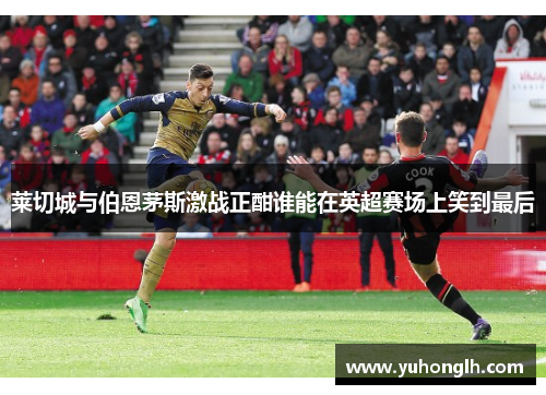 莱切城与伯恩茅斯激战正酣谁能在英超赛场上笑到最后