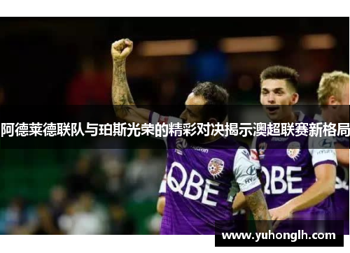 阿德莱德联队与珀斯光荣的精彩对决揭示澳超联赛新格局